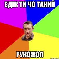 едік ти чо такий рукожоп