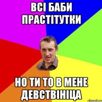 всі баби прастітутки но ти то в мене девствініца