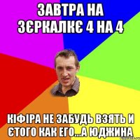 завтра на зєркалкє 4 на 4 кіфіра не забудь взять и єтого как его...а юджина