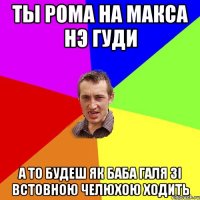 ты рома на макса нэ гуди а то будеш як баба галя зі встовною челюхою ходить