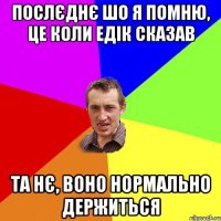 послєднє шо я помню, це коли едік сказав та нє, воно нормально держиться