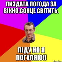 пиздата погода за вікно.сонце світить. піду но я погуляю!!