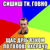 сишиш ти, говно щас дріб'язком по голові вхєрачу