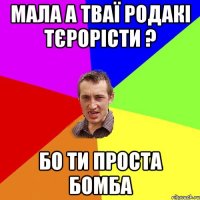 мала а тваї родакі тєрорісти ? бо ти проста бомба