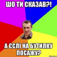 шо ти сказав?! а єслі на бутилку посажу?