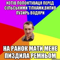 хотів попонтуваця перед сільськими тіпками,випив пузирь водяри на ранок мати мене пиздила ремньом