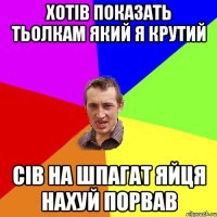 хотів показать тьолкам який я крутий сів на шпагат яйця нахуй порвав