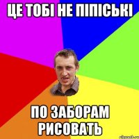 це тобі не піпіські по заборам рисовать