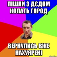 пішли з дєдом копать город вернулись вже нахуярені