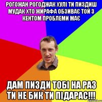 рогожан рогоджак хулі ти пиздиш мудак хто жирафа обзиває той з кентом проблеми має дам пизди тобі на раз ти не бик ти підарас!!!