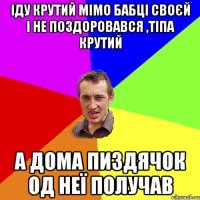 іду крутий мімо бабці своєй і не поздоровався ,тіпа крутий а дома пиздячок од неї получав