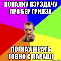 попалиу пэрэдачу про бер грилза погнау жрать говно с параші