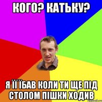 кого? катьку? я її їбав коли ти ще під столом пішки ходив