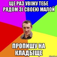 ще раз увіжу тебе рядом зі своею малой пропишу на кладбіще