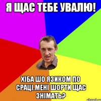 я щас тебе увалю! хіба шо язиком по сраці.мені шорти щас знімать?