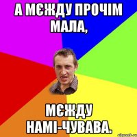 а мєжду прочім мала, мєжду намі-чувава.