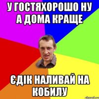 у гостяхорошо ну а дома краще єдік наливай на кобилу