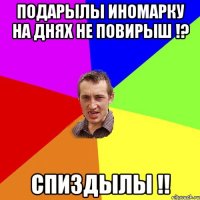 подарылы иномарку на днях не повирыш !? спиздылы !!