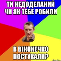 ти недоделаний чи як тебе робили в віконечко постукали?