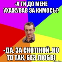 -а ти до мене ухажував за кимось? -да, за скотіной..но то так, без любві