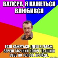 валєра, я кажеться влюбився еслі кажеться, ідеш в гараж, береш гаєчний ключ і їбашиш себе по голові. пройде.