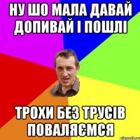 ну шо мала давай допивай і пошлі трохи без трусів поваляємся