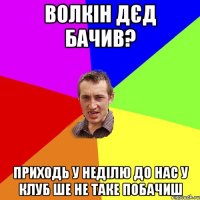 волкін дєд бачив? приходь у неділю до нас у клуб ше не таке побачиш