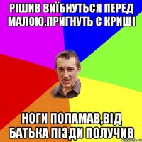 рішив виїбнуться перед малою,пригнуть с криші ноги поламав,від батька пізди получив