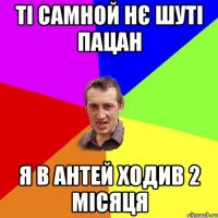 ті самной нє шуті пацан я в антей ходив 2 місяця