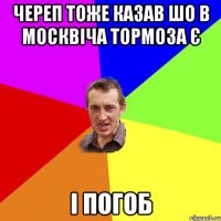 череп тоже казав шо в москвіча тормоза є і погоб