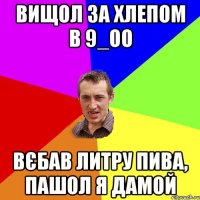 вищол за хлепом в 9_оо вєбав литру пива, пашол я дамой