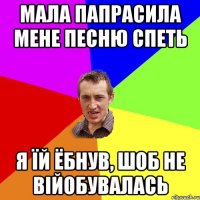 мала папрасила мене песню спеть я їй ёбнув, шоб не війобувалась