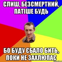 слиш, безсмертний, патіше будь бо буду єбало бить, поки не захлюпає