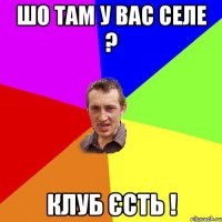 шо там у вас селе ? клуб єсть !