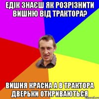 едік знаєш як розрізнити вишню від трактора? вишня красна а в трактора дверьки откриваються