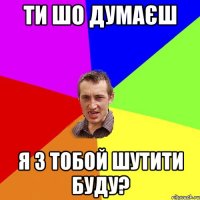 ти шо думаєш я з тобой шутити буду?