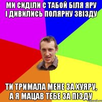 ми сиділи с табой біля яру і дивились полярну звізду ти тримала мене за хуяру, а я мацав тебе за пізду