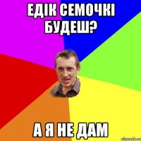 едік семочкі будеш? а я не дам