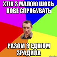 хтів з малою шось нове спробувать разом з едіком зрадила