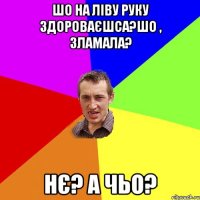 шо на ліву руку здороваєшса?шо , зламала? нє? а чьо?