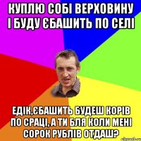 куплю собі верховину і буду єбашить по селі едік,єбашить будеш корів по сраці, а ти бля коли мені сорок рублів отдаш?