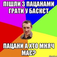 пішли з пацанами грати у баскєт пацани а хто мняч має?