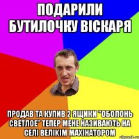 подарили бутилочку вiскаря продав та купив 2 ящики "оболонь светлое" тепер мене називають на селi велikiм махiнатором