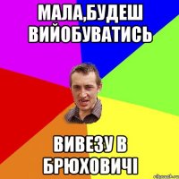 мала,будеш вийобуватись вивезу в брюховичі