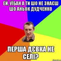 ей, уїбан а ти шо не знаєш шо аньок дудченко перша дєвка не селі?