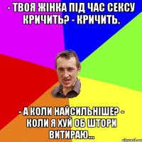 - твоя жінка під час сексу кричить? - кричить. - а коли найсильніше? - коли я хуй об штори витираю...