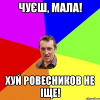 чуєш, мала! хуй ровесников не іще!