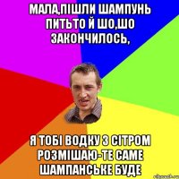 мала,пішли шампунь питьто й шо,шо закончилось, я тобі водку з сітром розмішаю-те саме шампанське буде