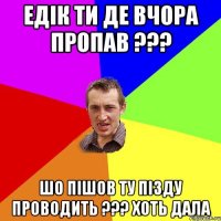 едік ти де вчора пропав ??? шо пішов ту пізду проводить ??? хоть дала