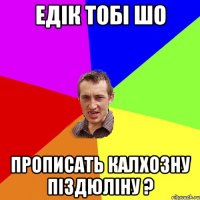 едік тобі шо прописать калхозну піздюліну ?